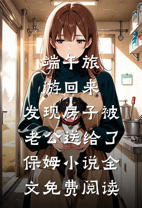 端午旅游回来，发现房子被老公送给了保姆小说全文免费阅读