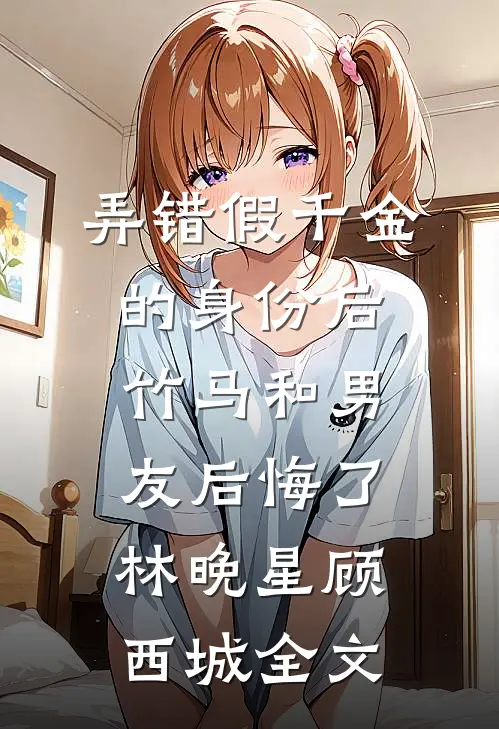 弄错假千金的身份后，竹马和男友后悔了林晚星顾西城全文