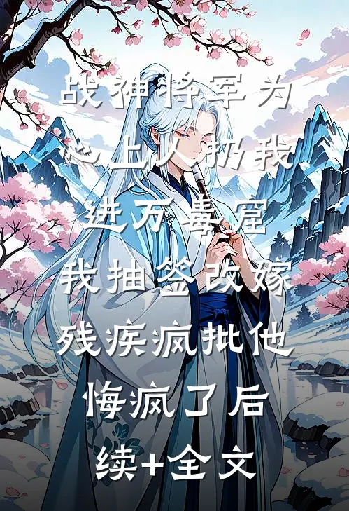 战神将军为心上人扔我进万毒窟，我抽签改嫁残疾疯批他悔疯了后续+全文