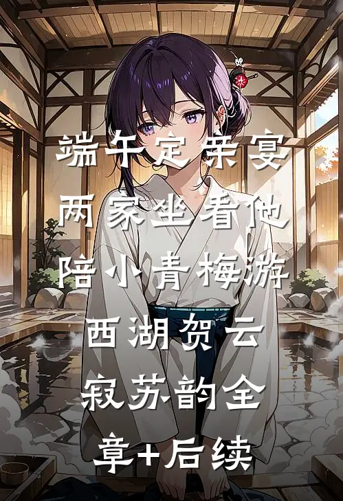 端午定亲宴，两家坐看他陪小青梅游西湖贺云寂苏韵全章+后续