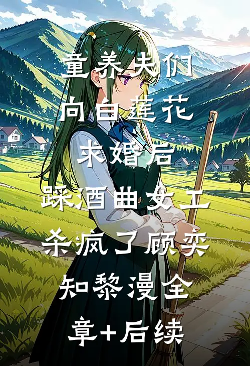 童养夫们向白莲花求婚后，踩酒曲女工杀疯了顾奕知黎漫全章+后续