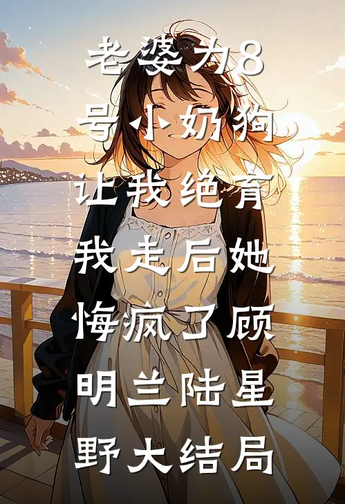 老婆为8号小奶狗让我绝育，我走后她悔疯了顾明兰陆星野大结局
