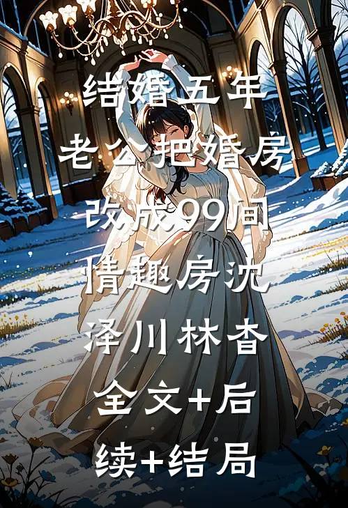 结婚五年，老公把婚房改成99间情趣房沈泽川林杳:全文+后续+结局