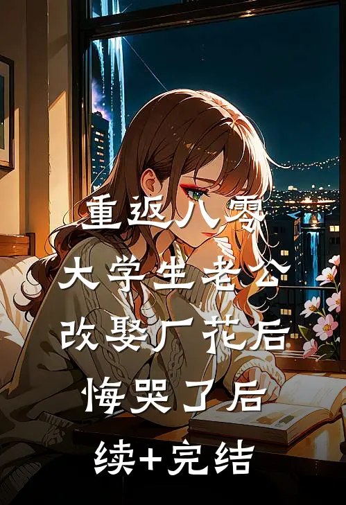 重返八零，大学生老公改娶厂花后悔哭了后续+完结