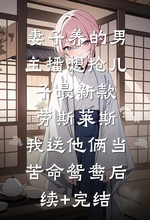 妻子养的男主播想抢儿子最新款劳斯莱斯，我送他俩当苦命鸳鸯后续+完结