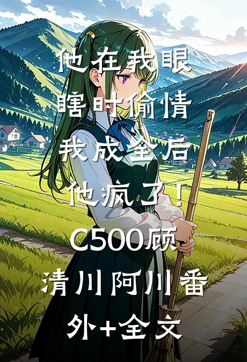他在我眼瞎时偷情，我成全后他疯了！C500顾清川阿川(番外)+(全文)