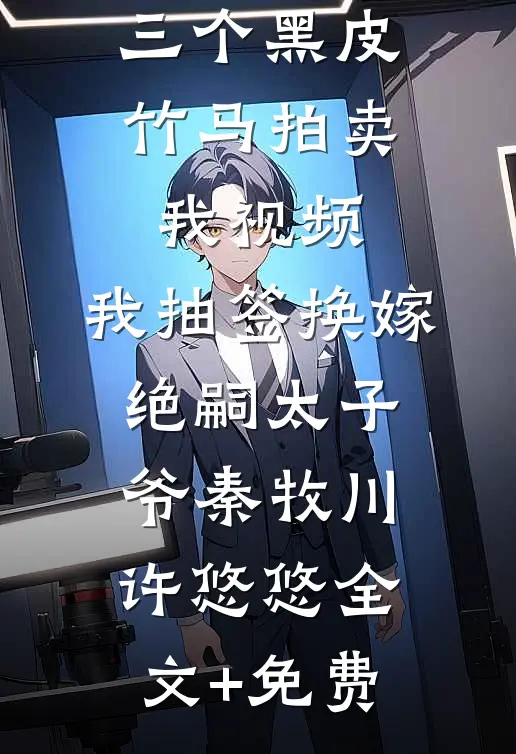 三个黑皮竹马拍卖我视频，我抽签换嫁绝嗣太子爷秦牧川许悠悠全文+免费