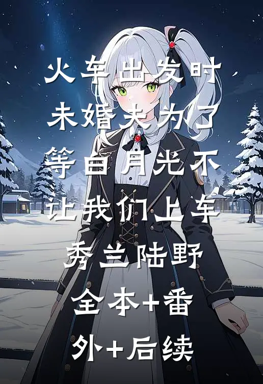 火车出发时，未婚夫为了等白月光不让我们上车秀兰陆野全本+番外+后续
