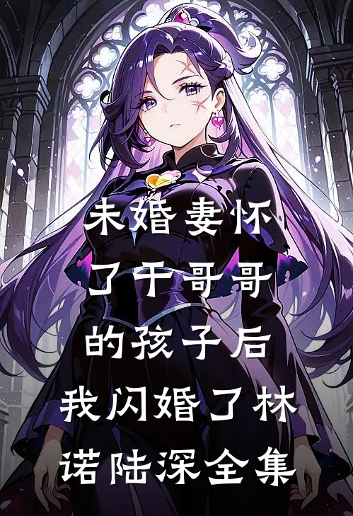 未婚妻怀了干哥哥的孩子后，我闪婚了林诺陆深全集