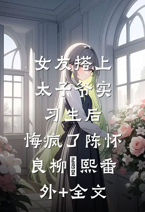 女友搭上太子爷实习生后，悔疯了陈怀良柳嫚熙(番外)+(全文)