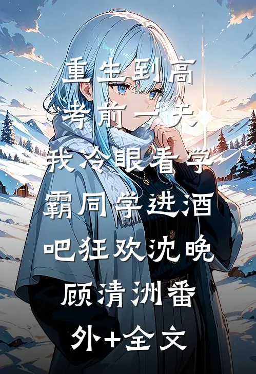 重生到高考前一天,我冷眼看学霸同学进酒吧狂欢沈晚顾清洲(番外)+(全文)