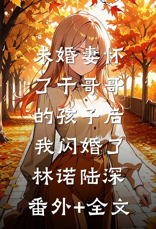 未婚妻怀了干哥哥的孩子后，我闪婚了林诺陆深:(番外)+(全文)