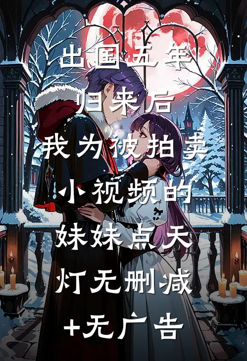 出国五年归来后，我为被拍卖小视频的妹妹点天灯无删减+无广告