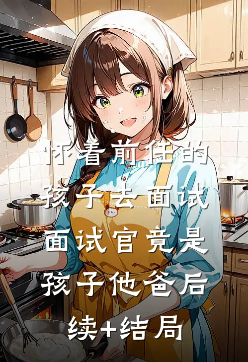 怀着前任的孩子去面试，面试官竟是孩子他爸后续+结局