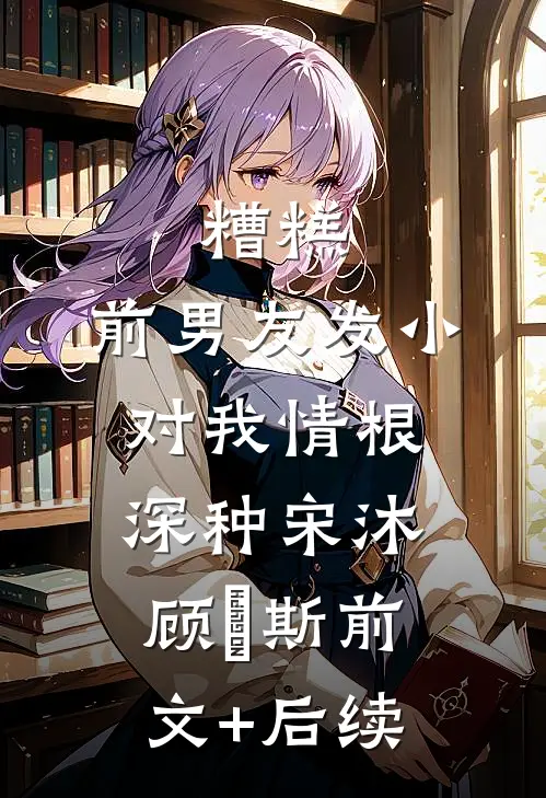 糟糕，前男友发小对我情根深种宋沐顾珵斯前文+后续