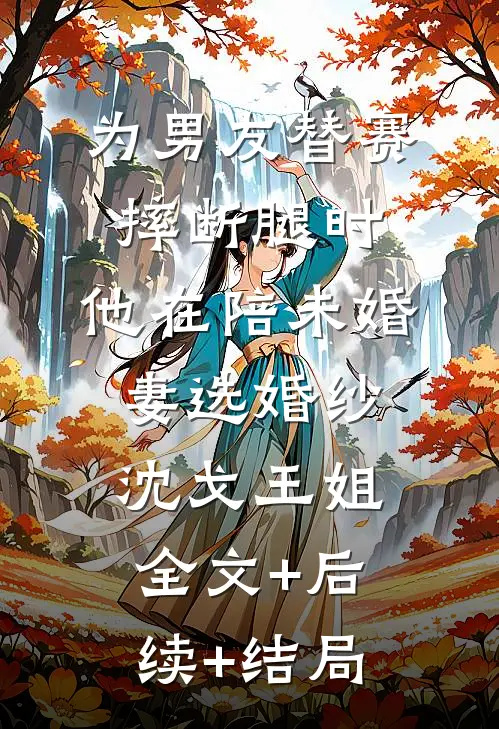 为男友替赛摔断腿时，他在陪未婚妻选婚纱沈戈王姐:全文+后续+结局