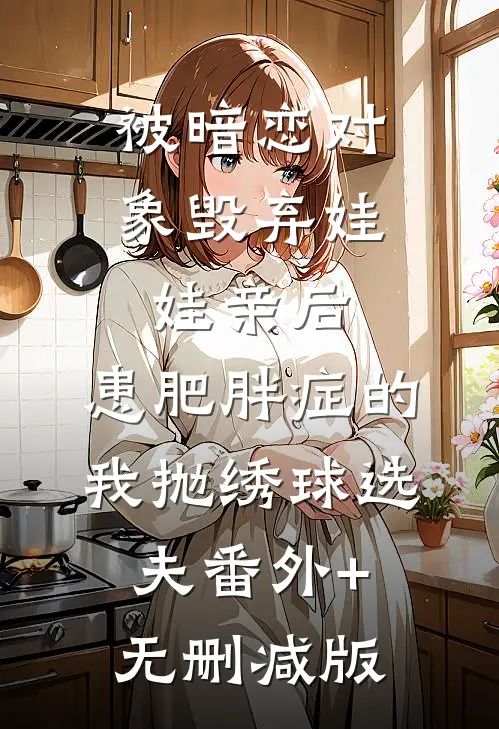 被暗恋对象毁弃娃娃亲后，患肥胖症的我抛绣球选夫番外+无删减版