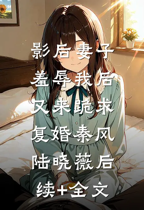 影后妻子羞辱我后，又来跪求复婚秦风陆晓薇后续+全文