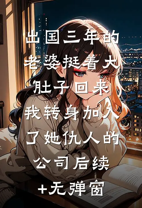出国三年的老婆挺着大肚子回来，我转身加入了她仇人的公司后续+无弹窗