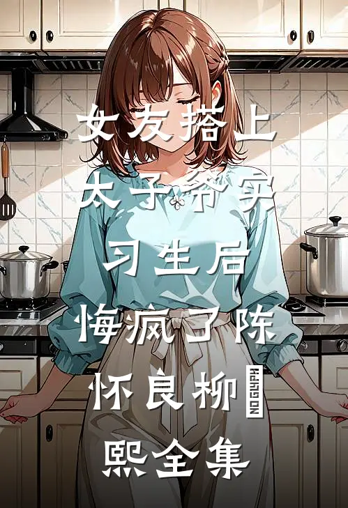 女友搭上太子爷实习生后，悔疯了陈怀良柳嫚熙全集