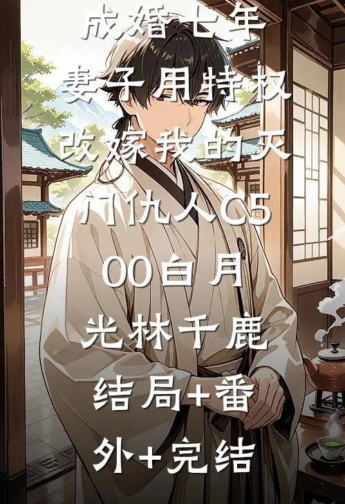 成婚七年，妻子用特权改嫁我的灭门仇人C500白月光林千鹿结局+番外+完结