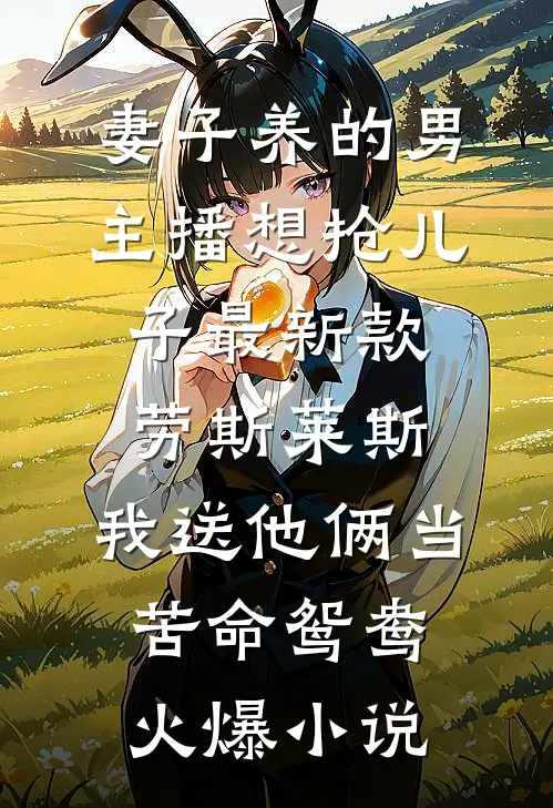 妻子养的男主播想抢儿子最新款劳斯莱斯，我送他俩当苦命鸳鸯火爆小说