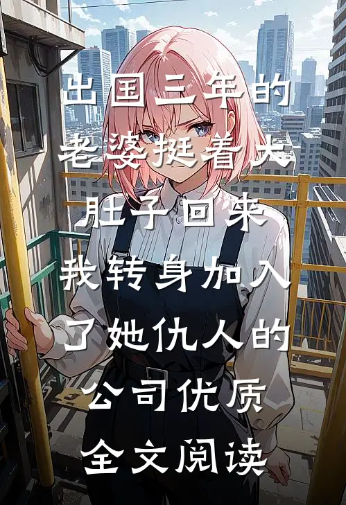 出国三年的老婆挺着大肚子回来，我转身加入了她仇人的公司优质全文阅读