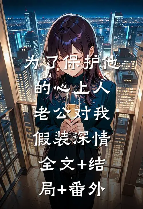 为了保护他的心上人，老公对我假装深情:全文+结局+番外