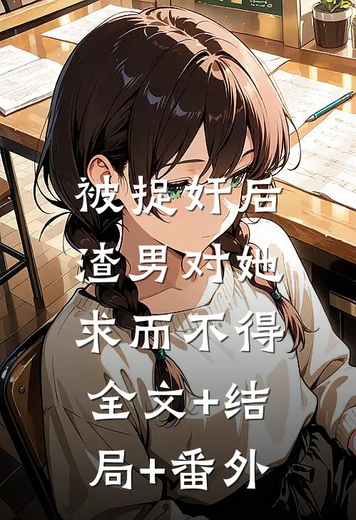 被捉奸后，渣男对她求而不得全文+结局+番外