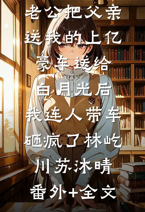 老公把父亲送我的上亿豪车送给白月光后，我连人带车砸疯了林屹川苏沐晴:(番外)+(全文)