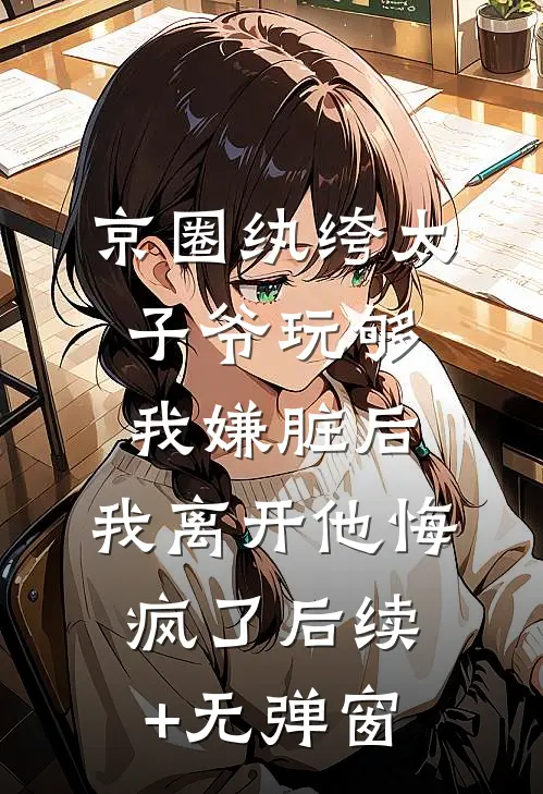京圈纨绔太子爷玩够我嫌脏后，我离开他悔疯了后续+无弹窗