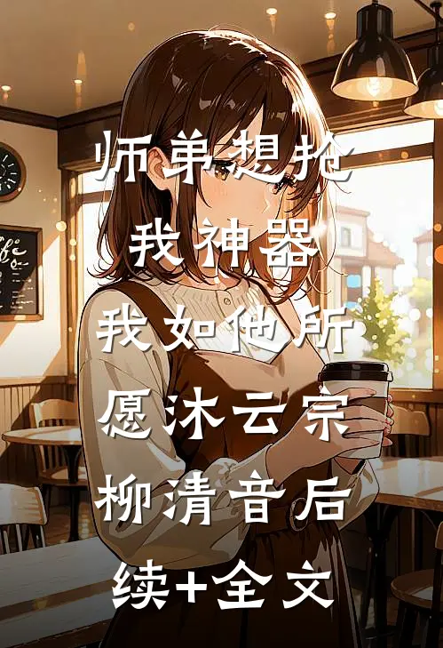 师弟想抢我神器，我如他所愿沐云宗柳清音后续+全文