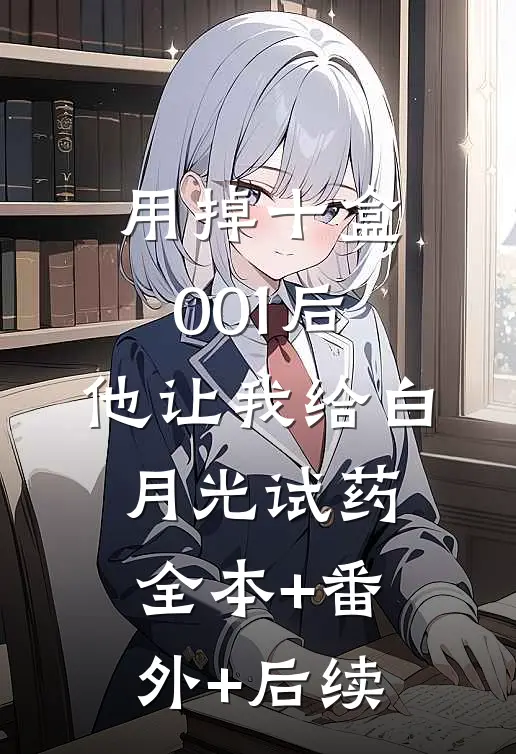 用掉十盒001后，他让我给白月光试药全本+番外+后续