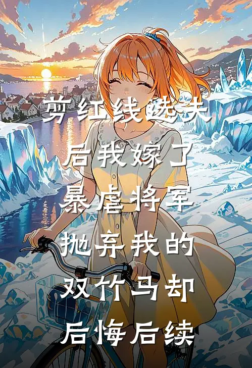剪红线选夫后我嫁了暴虐将军，抛弃我的双竹马却后悔后续