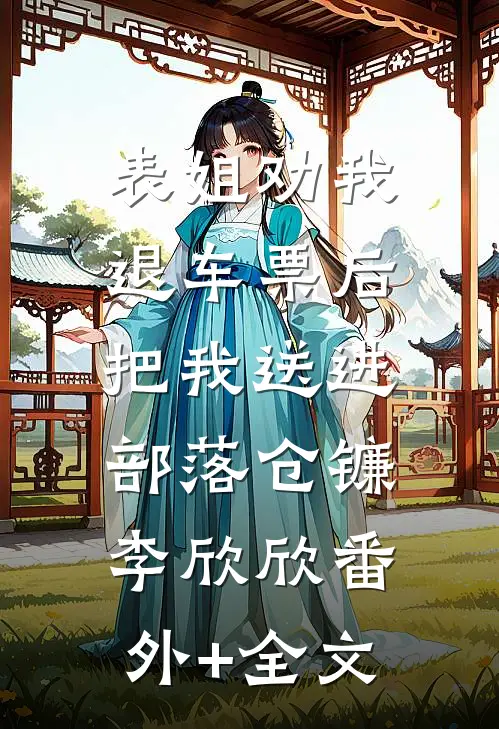 表姐劝我退车票后，把我送进部落仓镰李欣欣(番外)+(全文)