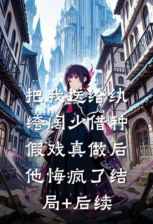 把我送给纨绔阔少借种，假戏真做后他悔疯了结局+后续