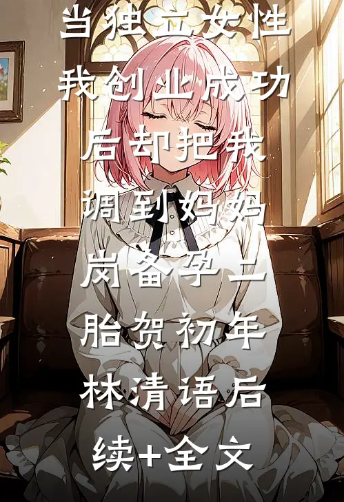 老公鼓励我当独立女性，我创业成功后却把我调到妈妈岗备孕二胎贺初年林清语后续+全文