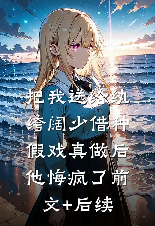 把我送给纨绔阔少借种，假戏真做后他悔疯了前文+后续