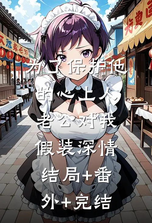 为了保护他的心上人，老公对我假装深情:结局+番外+完结
