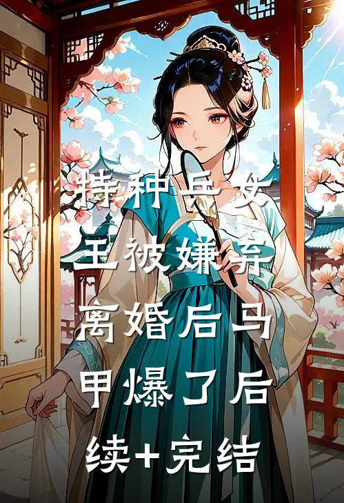特种兵女王被嫌弃，离婚后马甲爆了后续+完结