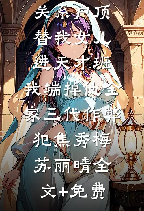 关系户顶替我女儿进天才班，我端掉他全家三代作弊犯焦秀梅苏丽晴全文+免费