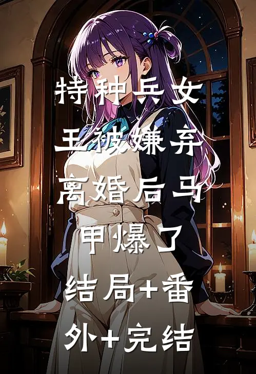 特种兵女王被嫌弃，离婚后马甲爆了:结局+番外+完结