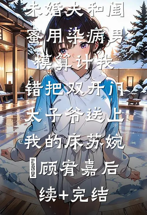 未婚夫和闺蜜用染病男模算计我，错把双开门太子爷送上我的床苏婉玥顾宥嘉后续+完结