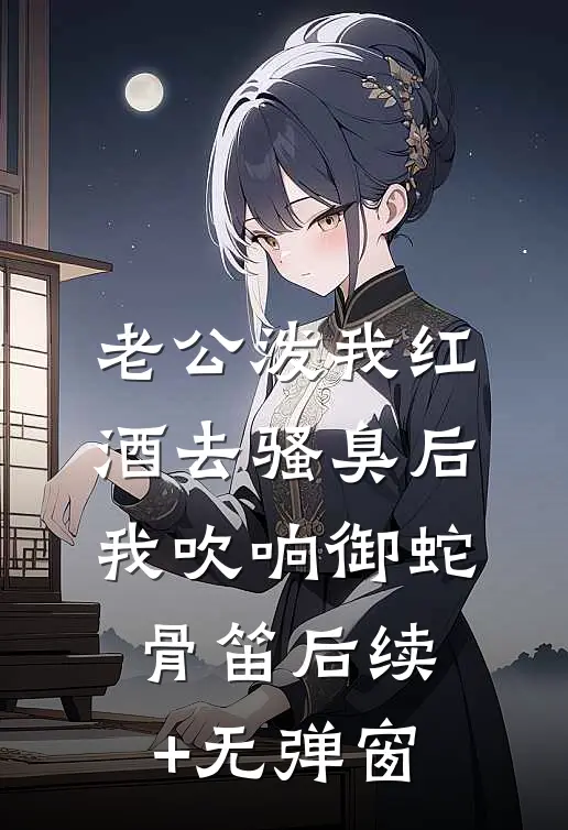 老公泼我红酒去骚臭后，我吹响御蛇骨笛后续+无弹窗