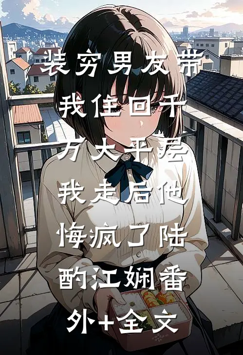 装穷男友带我住回千万大平层，我走后他悔疯了陆酌江娴(番外)+(全文)