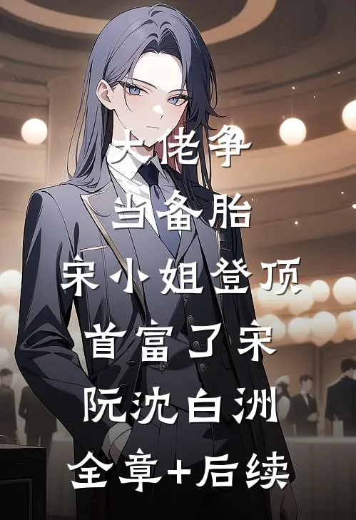 大佬争当备胎，宋小姐登顶首富了宋阮沈白洲:全章+后续
