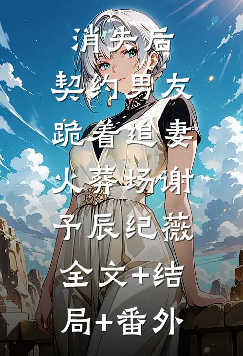 消失后，契约男友跪着追妻火葬场谢予辰纪薇:全文+结局+番外