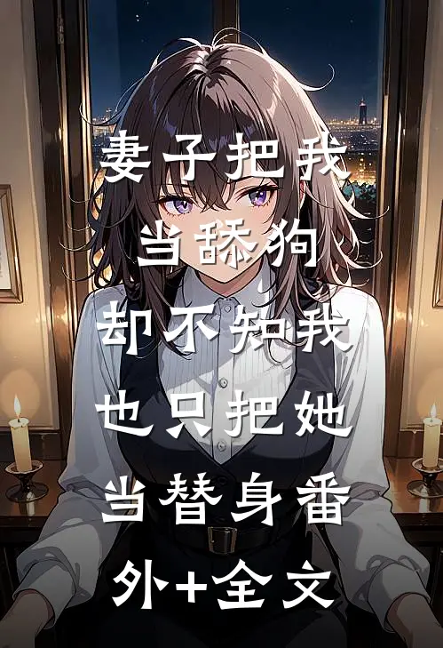 妻子把我当舔狗，却不知我也只把她当替身(番外)+(全文)