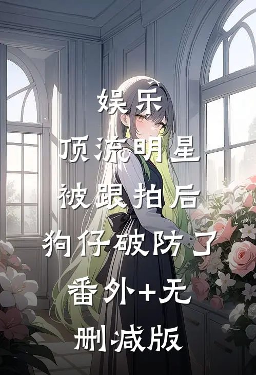 娱乐：顶流明星被跟拍后，狗仔破防了:番外+无删减版