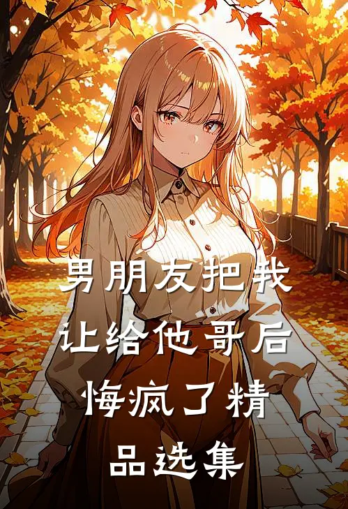 男朋友把我让给他哥后，悔疯了精品选集